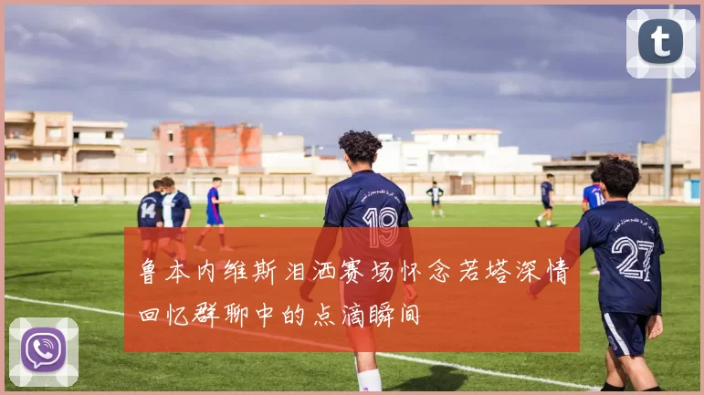 鲁本内维斯泪洒赛场怀念若塔深情回忆群聊中的点滴瞬间