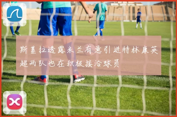 斯基拉透露米兰有意引进特林康英超两队也在积极接洽球员