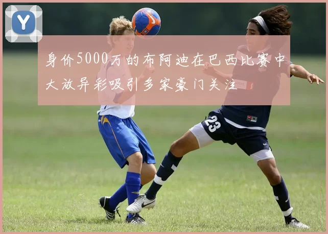 身价5000万的布阿迪在巴西比赛中大放异彩吸引多家豪门关注