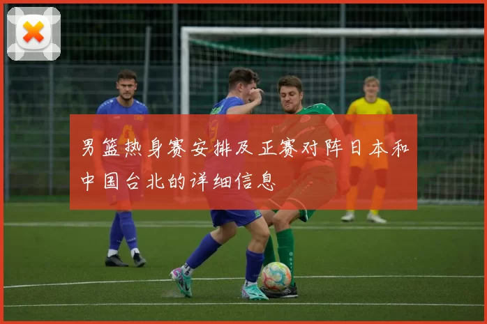 男篮热身赛安排及正赛对阵日本和中国台北的详细信息