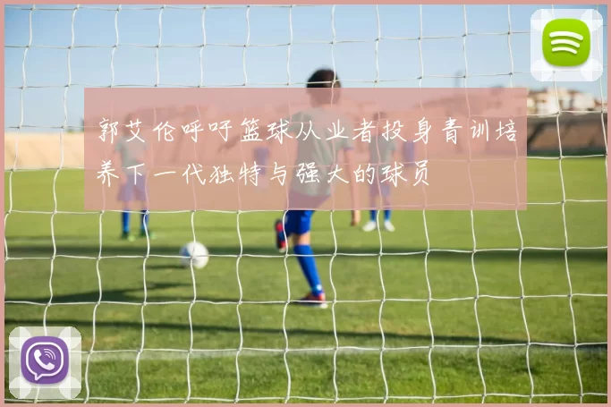 郭艾伦呼吁篮球从业者投身青训培养下一代独特与强大的球员